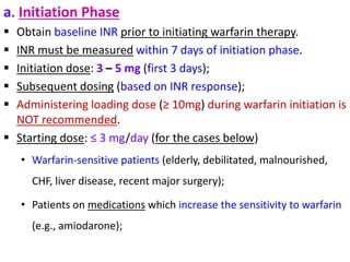 a. Initiation Phase
 Obtain baseline INR prior to initiating warfarin therapy.
 INR must be measured within 7 days of initiation phase.
 Initiation dose: 3 – 5 mg (first 3 days);
 Subsequent dosing (based on INR response);
 Administering loading dose (≥ 10mg) during warfarin initiation is
NOT recommended.
 Starting dose: ≤ 3 mg/day (for the cases below)
• Warfarin-sensitive patients (elderly, debilitated, malnourished,
CHF, liver disease, recent major surgery);
• Patients on medications which increase the sensitivity to warfarin
(e.g., amiodarone);
 
