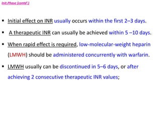 Init.Phase (contd’.)
 Initial effect on INR usually occurs within the first 2–3 days.
 A therapeutic INR can usually be achieved within 5 –10 days.
 When rapid effect is required, low-molecular-weight heparin
(LMWH) should be administered concurrently with warfarin.
 LMWH usually can be discontinued in 5–6 days, or after
achieving 2 consecutive therapeutic INR values;
 