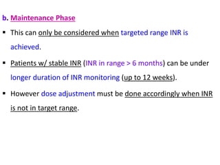 b. Maintenance Phase
 This can only be considered when targeted range INR is
achieved.
 Patients w/ stable INR (INR in range > 6 months) can be under
longer duration of INR monitoring (up to 12 weeks).
 However dose adjustment must be done accordingly when INR
is not in target range.
 