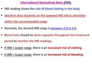 International Normalized Ratio (INR)
 INR reading shows the rate of blood clotting in the body.
 Warfarin dose depends on the targeted INR which should be
within the recommended range.
 Normally, the desired INR range is between 2.0 to 3.0.
 Blood tests should be done regularly throughout the treatment
period to monitor the INR readings.
 If INR < target range, there is an increased risk of clotting.
 If INR > target range, there is an increased risk of bleeding.
 