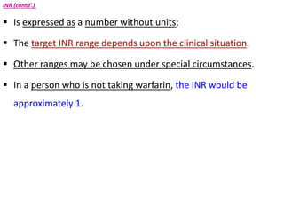 INR (contd’.)
 Is expressed as a number without units;
 The target INR range depends upon the clinical situation.
 Other ranges may be chosen under special circumstances.
 In a person who is not taking warfarin, the INR would be
approximately 1.
 