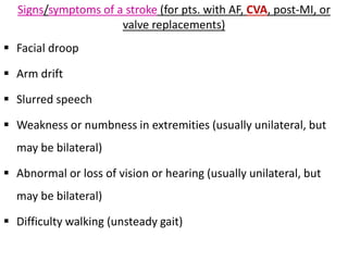 Signs/symptoms of a stroke (for pts. with AF, CVA, post-MI, or
valve replacements)
 Facial droop
 Arm drift
 Slurred speech
 Weakness or numbness in extremities (usually unilateral, but
may be bilateral)
 Abnormal or loss of vision or hearing (usually unilateral, but
may be bilateral)
 Difficulty walking (unsteady gait)
 