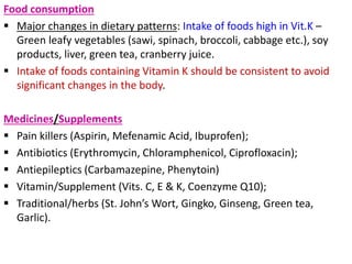 Food consumption
 Major changes in dietary patterns: Intake of foods high in Vit.K –
Green leafy vegetables (sawi, spinach, broccoli, cabbage etc.), soy
products, liver, green tea, cranberry juice.
 Intake of foods containing Vitamin K should be consistent to avoid
significant changes in the body.
Medicines/Supplements
 Pain killers (Aspirin, Mefenamic Acid, Ibuprofen);
 Antibiotics (Erythromycin, Chloramphenicol, Ciprofloxacin);
 Antiepileptics (Carbamazepine, Phenytoin)
 Vitamin/Supplement (Vits. C, E & K, Coenzyme Q10);
 Traditional/herbs (St. John’s Wort, Gingko, Ginseng, Green tea,
Garlic).
 