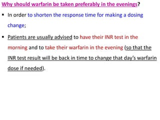 Why should warfarin be taken preferably in the evenings?
 In order to shorten the response time for making a dosing
change;
 Patients are usually advised to have their INR test in the
morning and to take their warfarin in the evening (so that the
INR test result will be back in time to change that day’s warfarin
dose if needed).
 