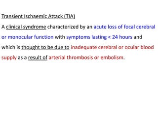 Transient Ischaemic Attack (TIA)
A clinical syndrome characterized by an acute loss of focal cerebral
or monocular function with symptoms lasting < 24 hours and
which is thought to be due to inadequate cerebral or ocular blood
supply as a result of arterial thrombosis or embolism.
 