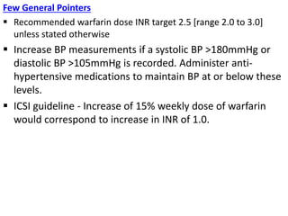 Few General Pointers
 Recommended warfarin dose INR target 2.5 [range 2.0 to 3.0]
unless stated otherwise
 Increase BP measurements if a systolic BP >180mmHg or
diastolic BP >105mmHg is recorded. Administer anti-
hypertensive medications to maintain BP at or below these
levels.
 ICSI guideline - Increase of 15% weekly dose of warfarin
would correspond to increase in INR of 1.0.
 