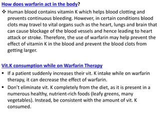 How does warfarin act in the body?
 Human blood contains vitamin K which helps blood clotting and
prevents continuous bleeding. However, in certain conditions blood
clots may travel to vital organs such as the heart, lungs and brain that
can cause blockage of the blood vessels and hence leading to heart
attack or stroke. Therefore, the use of warfarin may help prevent the
effect of vitamin K in the blood and prevent the blood clots from
getting larger.
Vit.K consumption while on Warfarin Therapy
 If a patient suddenly increases their vit. K intake while on warfarin
therapy, it can decrease the effect of warfarin.
 Don’t eliminate vit. K completely from the diet, as it is present in a
numerous healthy, nutrient-rich foods (leafy greens, many
vegetables). Instead, be consistent with the amount of vit. K
consumed.
 