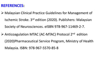 REFERENCES:
 Malaysian Clinical Practice Guidelines for Management of
Ischemic Stroke. 3rd edition (2020). Publishers: Malaysian
Society of Neurosciences. eISBN 978-967-11469-2-7.
 Anticoagulation MTAC (AC-MTAC) Protocol 2nd edition
(2020)Pharmaceutical Service Program, Ministry of Health
Malaysia. ISBN: 978-967-5570-85-8
 