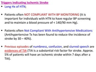 Triggers indicating Ischemic Stroke
 Long Hx of HTN;
 Patients often NOT COMPLIANT WITH BP MONITORING (It is
important for individuals with HTN to have regular BP screening
and to maintain a blood pressure of < 140/90 mm Hg).
 Patients often Not Compliant With Antihypertensive Medications
(Antihypertensive Tx has been found to reduce the incidence of
stroke by 30 – 40%).
 Previous episodes of numbness, confusion, and slurred speech are
evidences of TIA (TIA is a substantial risk factor for stroke. Approx.
5% of patients will have an ischemic stroke within 7 days after a
TIA).
 