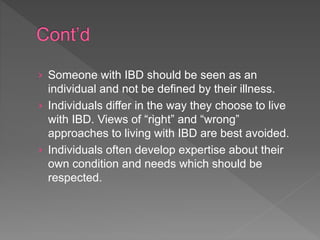 › Someone with IBD should be seen as an
individual and not be defined by their illness.
› Individuals differ in the way they choose to live
with IBD. Views of “right” and “wrong”
approaches to living with IBD are best avoided.
› Individuals often develop expertise about their
own condition and needs which should be
respected.
 