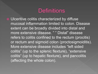  Ulceritive colitis characterized by diffuse
mucosal inflammation limited to colon. Disease
extent can be broadly divided into distal and
more extensive disease. ” ” Distal” disease
refers to colitis confined to the rectum (procitis)
or rectum and sigmoid colon (proctosigmoiditis).
More extensive disease includes “left sided
colitis” (up to the splenic flexture), “extensive
colitis“ (up to hepatic flexture), and pancolitis
(affecting the whole colon).
 