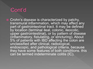  Crohn’s disease is characterized by patchy,
transmural inflammation, which may affect any
part of gastrointestinal tract. It may be defined
by location (terminal ileal, colonic, ileocolic,
upper gastrointestinal), or by pattern of disease
(inflammatory, fistulating, or stricturing). About
5% of patients with IBD affecting the colon are
unclassified after clinical, radiological,
endoscopic, and pathological criteria, because
they have some features of both conditions. this
can be termed indeterminate colitis (IC).
 