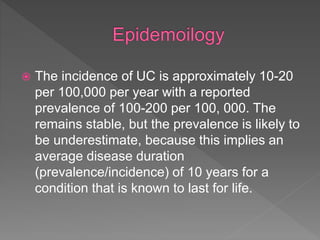  The incidence of UC is approximately 10-20
per 100,000 per year with a reported
prevalence of 100-200 per 100, 000. The
remains stable, but the prevalence is likely to
be underestimate, because this implies an
average disease duration
(prevalence/incidence) of 10 years for a
condition that is known to last for life.
 