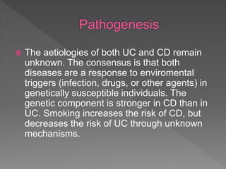  The aetiologies of both UC and CD remain
unknown. The consensus is that both
diseases are a response to enviromental
triggers (infection, drugs, or other agents) in
genetically susceptible individuals. The
genetic component is stronger in CD than in
UC. Smoking increases the risk of CD, but
decreases the risk of UC through unknown
mechanisms.
 