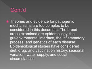  Theories and evidence for pathogenic
mechanisms are too complex to be
considered in this document. The broad
areas examined are epidemoilogy, the
gut/enviromental interface, the inflammatory
process, and genetics of each disease.
Epidemoilogical studies have considered
diet, drug, and vaccination history, seasonal
variation, water supply, and social
circumstances.
 