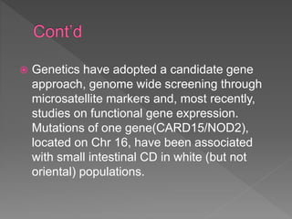  Genetics have adopted a candidate gene
approach, genome wide screening through
microsatellite markers and, most recently,
studies on functional gene expression.
Mutations of one gene(CARD15/NOD2),
located on Chr 16, have been associated
with small intestinal CD in white (but not
oriental) populations.
 