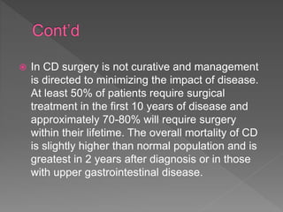  In CD surgery is not curative and management
is directed to minimizing the impact of disease.
At least 50% of patients require surgical
treatment in the first 10 years of disease and
approximately 70-80% will require surgery
within their lifetime. The overall mortality of CD
is slightly higher than normal population and is
greatest in 2 years after diagnosis or in those
with upper gastrointestinal disease.
 