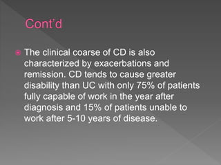  The clinical coarse of CD is also
characterized by exacerbations and
remission. CD tends to cause greater
disability than UC with only 75% of patients
fully capable of work in the year after
diagnosis and 15% of patients unable to
work after 5-10 years of disease.
 