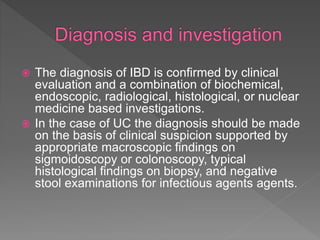  The diagnosis of IBD is confirmed by clinical
evaluation and a combination of biochemical,
endoscopic, radiological, histological, or nuclear
medicine based investigations.
 In the case of UC the diagnosis should be made
on the basis of clinical suspicion supported by
appropriate macroscopic findings on
sigmoidoscopy or colonoscopy, typical
histological findings on biopsy, and negative
stool examinations for infectious agents agents.
 