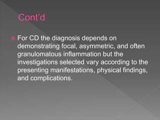  For CD the diagnosis depends on
demonstrating focal, asymmetric, and often
granulomatous inflammation but the
investigations selected vary according to the
presenting manifestations, physical findings,
and complications.
 