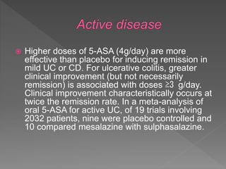  Higher doses of 5-ASA (4g/day) are more
effective than placebo for inducing remission in
mild UC or CD. For ulcerative colitis, greater
clinical improvement (but not necessarily
remission) is associated with doses ≥3 g/day.
Clinical improvement characteristically occurs at
twice the remission rate. In a meta-analysis of
oral 5-ASA for active UC, of 19 trials involving
2032 patients, nine were placebo controlled and
10 compared mesalazine with sulphasalazine.
 