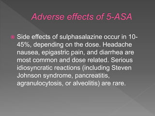  Side effects of sulphasalazine occur in 10-
45%, depending on the dose. Headache
nausea, epigastric pain, and diarrhea are
most common and dose related. Serious
idiosyncratic reactions (including Steven
Johnson syndrome, pancreatitis,
agranulocytosis, or alveolitis) are rare.
 