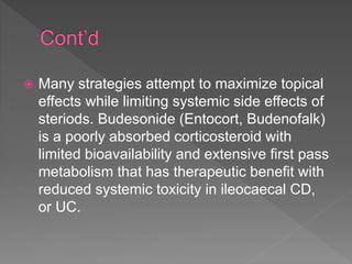  Many strategies attempt to maximize topical
effects while limiting systemic side effects of
steriods. Budesonide (Entocort, Budenofalk)
is a poorly absorbed corticosteroid with
limited bioavailability and extensive first pass
metabolism that has therapeutic benefit with
reduced systemic toxicity in ileocaecal CD,
or UC.
 