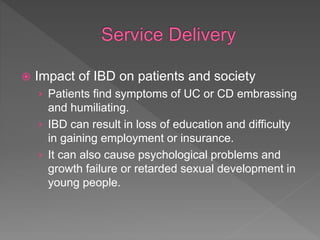  Impact of IBD on patients and society
› Patients find symptoms of UC or CD embrassing
and humiliating.
› IBD can result in loss of education and difficulty
in gaining employment or insurance.
› It can also cause psychological problems and
growth failure or retarded sexual development in
young people.
 