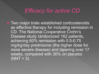  Two major trials established corticosteroids
as effective therapy for including remission in
CD. The National Cooperative Crohn’s
Disease study randomized 162 patients,
achieving 60% remission with 0.5-0.75
mg/kg/day prednisone (the higher dose for
more severe disease) and tapering over 17
weeks, compared with 30% on placebo
(NNT = 3).
 