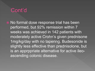  No formal dose response trial has been
performed, but 92% remission within 7
weeks was achieved in 142 patients with
moderately active Crohn’s given prednisone
1mg/kg/day with no tapering. Budesonide is
slightly less effective than prednisolone, but
is an apprppriate alternative for active ileo-
ascending colonic disease.
 