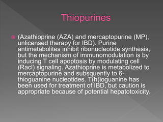  (Azathioprine (AZA) and mercaptopurine (MP),
unlicensed therapy for IBD). Purine
antimetabolites inhibit ribonucleotide synthesis,
but the mechanism of immunomodulation is by
inducing T cell apoptosis by modulating cell
(Racl) signaling. Azathioprine is metabolized to
mercaptopurine and subsquently to 6-
thioguanine nucleotides. T(h)ioguanine has
been used for treatment of IBD, but caution is
appropriate because of potential hepatotoxicity.
 