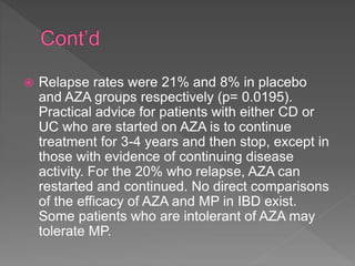  Relapse rates were 21% and 8% in placebo
and AZA groups respectively (p= 0.0195).
Practical advice for patients with either CD or
UC who are started on AZA is to continue
treatment for 3-4 years and then stop, except in
those with evidence of continuing disease
activity. For the 20% who relapse, AZA can
restarted and continued. No direct comparisons
of the efficacy of AZA and MP in IBD exist.
Some patients who are intolerant of AZA may
tolerate MP.
 