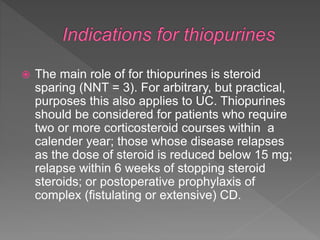  The main role of for thiopurines is steroid
sparing (NNT = 3). For arbitrary, but practical,
purposes this also applies to UC. Thiopurines
should be considered for patients who require
two or more corticosteroid courses within a
calender year; those whose disease relapses
as the dose of steroid is reduced below 15 mg;
relapse within 6 weeks of stopping steroid
steroids; or postoperative prophylaxis of
complex (fistulating or extensive) CD.
 