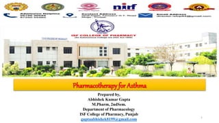 Prepared by,
Abhishek Kumar Gupta
M.Pharm, 2ndSem.
Department of Pharmacology
ISF College of Pharmacy, Punjab
guptaabhishek8199@gmail.com
Pharmacotherapy for Asthma
1
 