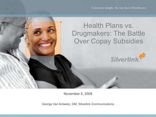 Health Plans vs. Drugmakers: The Battle Over Copay Subsidies November 5, 2009 George Van Antwerp, GM, Silverlink Communica...