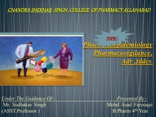 CHANDRA SHEKHAR SINGH COLLEGE OF PHARMACY ALLAHABAD
Pharmacoepidemiology
Pharmacovigilance,
Adr ,fddcs.
Under The Guidance Of – Presented By -
Mr. Sudhakar Singh Mohd Asad Farooqui
(ASST.Professor ) B.Pharm 4th Year
TOPIC-
 