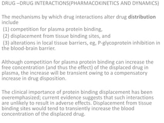 DRUG –DRUG INTERACTIONS(PHARMACOKINETICS AND DYNAMICS)
The mechanisms by which drug interactions alter drug distribution
include
(1) competition for plasma protein binding,
(2) displacement from tissue binding sites, and
(3) alterations in local tissue barriers, eg, P-glycoprotein inhibition in
the blood-brain barrier.
Although competition for plasma protein binding can increase the
free concentration (and thus the effect) of the displaced drug in
plasma, the increase will be transient owing to a compensatory
increase in drug disposition.
The clinical importance of protein binding displacement has been
overemphasized; current evidence suggests that such interactions
are unlikely to result in adverse effects. Displacement from tissue
binding sites would tend to transiently increase the blood
concentration of the displaced drug.
 