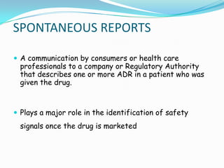 SPONTANEOUS REPORTS

 A communication by consumers or health care
 professionals to a company or Regulatory Authority
 that describes one or more ADR in a patient who was
 given the drug.



 Plays a major role in the identification of safety
 signals once the drug is marketed
 