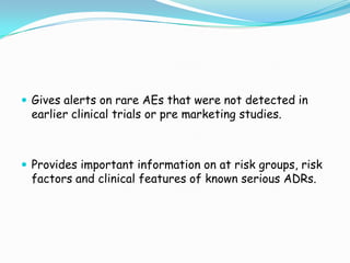  Gives alerts on rare AEs that were not detected in
 earlier clinical trials or pre marketing studies.



 Provides important information on at risk groups, risk
 factors and clinical features of known serious ADRs.
 