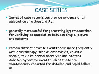 CASE SERIES
 Series of case reports can provide evidence of an
 association of a drug and AE.

 generally more useful for generating hypotheses than
 for verifying an association between drug exposure
 and outcome

 certain distinct adverse events occur more frequently
 with drug therapy, such as anaphylaxis, aplastic
 anemia, toxic epidermal necrolysis and Stevens-
 Johnson Syndrome events such as these are
 spontaneously reported for detailed and rapid follow-
 up.
 