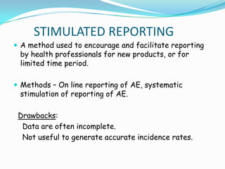 STIMULATED REPORTING
 A method used to encourage and facilitate reporting
 by health professionals for new products, or for
 limited time period.

 Methods – On line reporting of AE, systematic
 stimulation of reporting of AE.

 Drawbacks:
  Data are often incomplete.
  Not useful to generate accurate incidence rates.
 