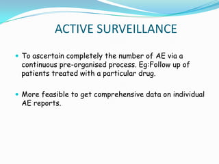 ACTIVE SURVEILLANCE
 To ascertain completely the number of AE via a
 continuous pre-organised process. Eg:Follow up of
 patients treated with a particular drug.

 More feasible to get comprehensive data on individual
 AE reports.
 