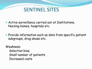 SENTINEL SITES

 Active surveillance carried out at Institutions,
 Nursing homes, hospitals etc.

 Provide information such as data from specific patient
 subgroups, drug abuse etc.

Weakness:
 Selection bias,
 Small number of patients
 Increased costs
 