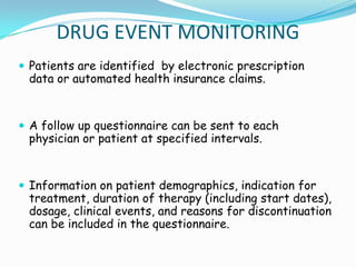 DRUG EVENT MONITORING
 Patients are identified by electronic prescription
 data or automated health insurance claims.


 A follow up questionnaire can be sent to each
 physician or patient at specified intervals.


 Information on patient demographics, indication for
 treatment, duration of therapy (including start dates),
 dosage, clinical events, and reasons for discontinuation
 can be included in the questionnaire.
 