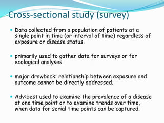 Cross-sectional study (survey)
 Data collected from a population of patients at a
 single point in time (or interval of time) regardless of
 exposure or disease status.

 primarily used to gather data for surveys or for
 ecological analyses

 major drawback: relationship between exposure and
 outcome cannot be directly addressed.

 Adv:best used to examine the prevalence of a disease
 at one time point or to examine trends over time,
 when data for serial time points can be captured.
 
