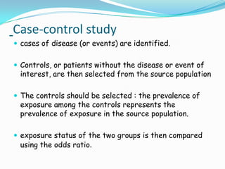 Case-control study
 cases of disease (or events) are identified.


 Controls, or patients without the disease or event of
 interest, are then selected from the source population

 The controls should be selected : the prevalence of
 exposure among the controls represents the
 prevalence of exposure in the source population.

 exposure status of the two groups is then compared
 using the odds ratio.
 