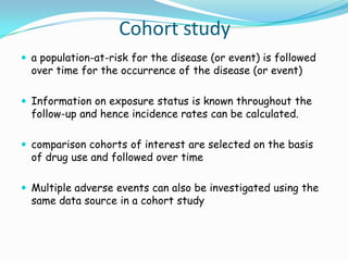 Cohort study
 a population-at-risk for the disease (or event) is followed
  over time for the occurrence of the disease (or event)

 Information on exposure status is known throughout the
  follow-up and hence incidence rates can be calculated.

 comparison cohorts of interest are selected on the basis
  of drug use and followed over time

 Multiple adverse events can also be investigated using the
  same data source in a cohort study
 
