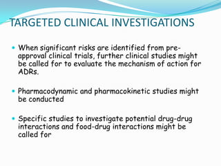 TARGETED CLINICAL INVESTIGATIONS
 When significant risks are identified from pre-
 approval clinical trials, further clinical studies might
 be called for to evaluate the mechanism of action for
 ADRs.

 Pharmacodynamic and pharmacokinetic studies might
 be conducted

 Specific studies to investigate potential drug-drug
 interactions and food-drug interactions might be
 called for
 