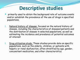 Descriptive studies
 primarily used to obtain the background rate of outcome events
     and/or establish the prevalence of the use of drugs in specified
     populations.

1.     Natural history of disease: focused on the natural history of
       disease, including the characteristics of diseased patients and
       the distribution of disease in selected populations, as well as
       estimating the incidence and prevalence of potential outcomes
       of interest

1.     Drug utilization study: These studies provide data on specific
       populations, such as the elderly, children, or patients with
       hepatic or renal dysfunction, often stratified by age, gender,
       concomitant medication, and other characteristics.
 