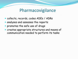 Pharmacovigilance
 collects, records, codes ADEs / ADRs
 analyses and assesses the reports
 promotes the safe use of drugs
 creates appropriate structures and means of
 communication needed to perform its tasks
 